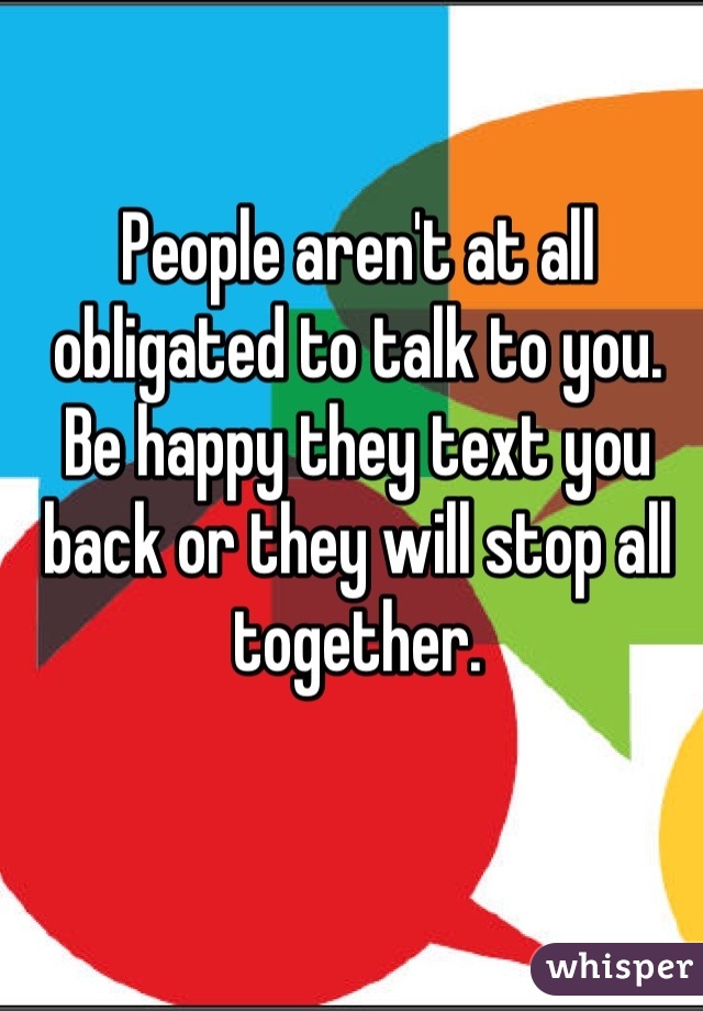 People aren't at all obligated to talk to you. Be happy they text you back or they will stop all together.