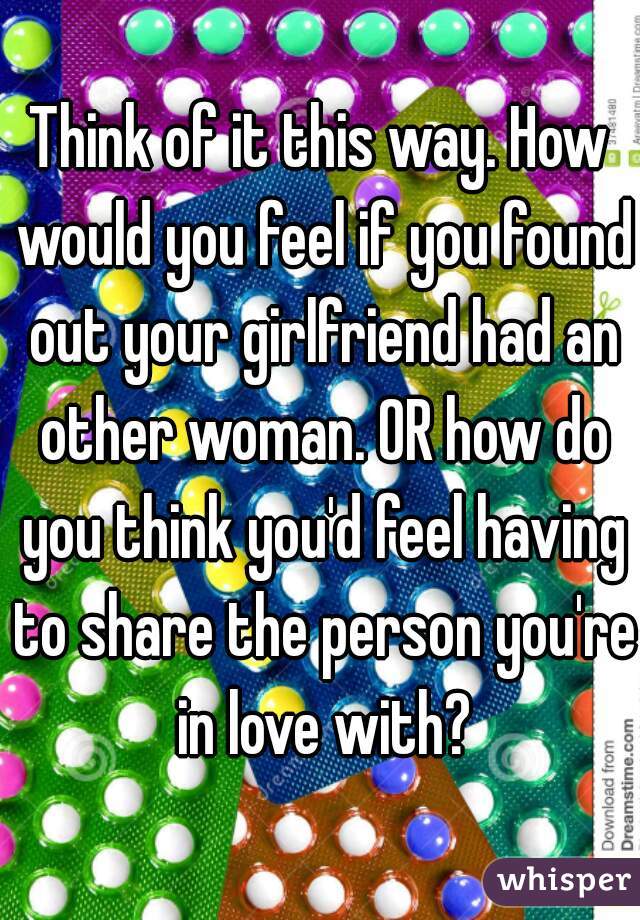 Think of it this way. How would you feel if you found out your girlfriend had an other woman. OR how do you think you'd feel having to share the person you're in love with?