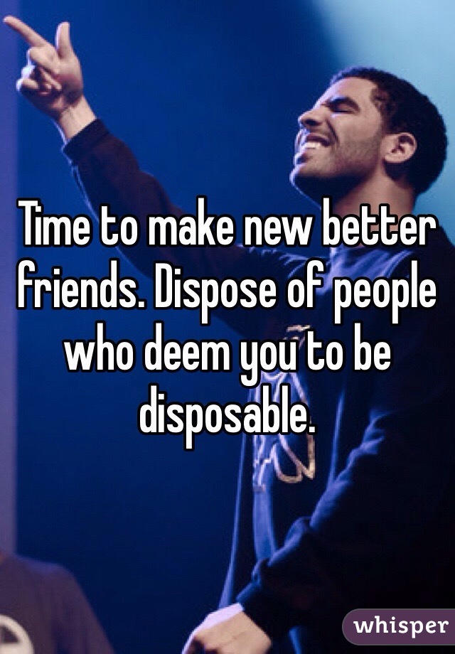 Time to make new better friends. Dispose of people who deem you to be disposable. 