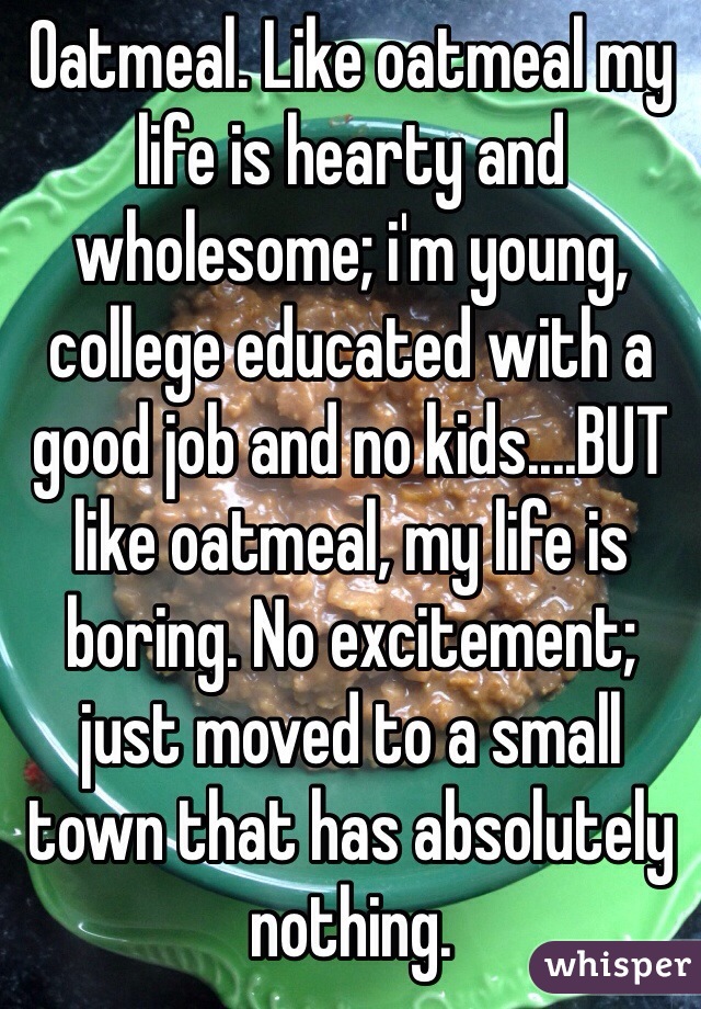 Oatmeal. Like oatmeal my life is hearty and wholesome; i'm young, college educated with a good job and no kids....BUT like oatmeal, my life is boring. No excitement; just moved to a small town that has absolutely nothing.