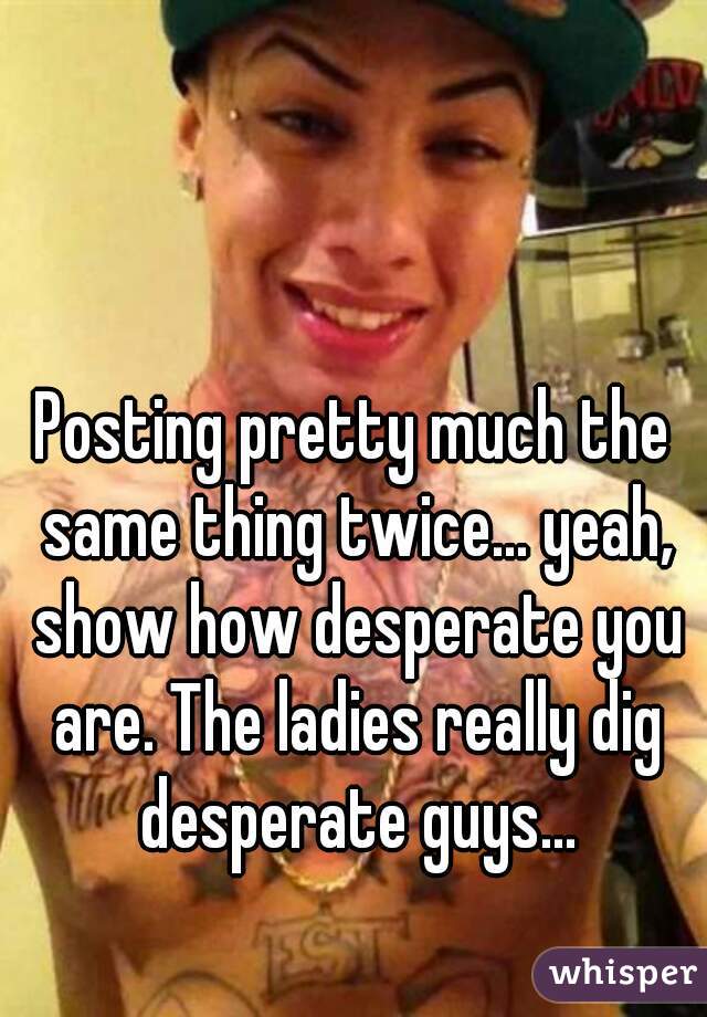 Posting pretty much the same thing twice... yeah, show how desperate you are. The ladies really dig desperate guys...