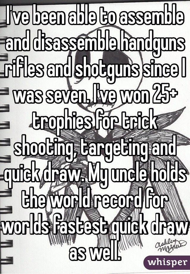 I've been able to assemble and disassemble handguns rifles and shotguns since I was seven. I've won 25+ trophies for trick shooting, targeting and quick draw. My uncle holds the world record for worlds fastest quick draw as well. 