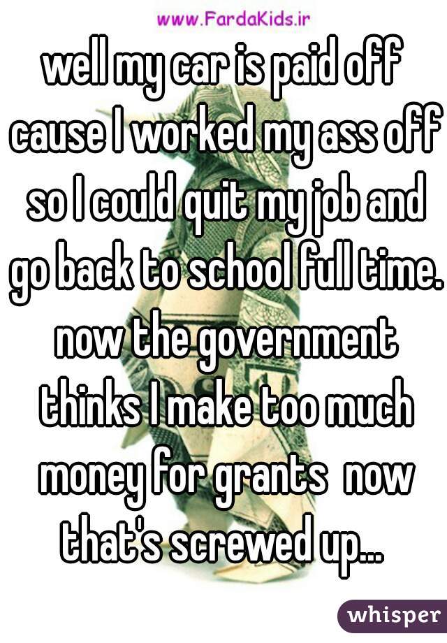 well my car is paid off cause I worked my ass off so I could quit my job and go back to school full time. now the government thinks I make too much money for grants  now that's screwed up... 