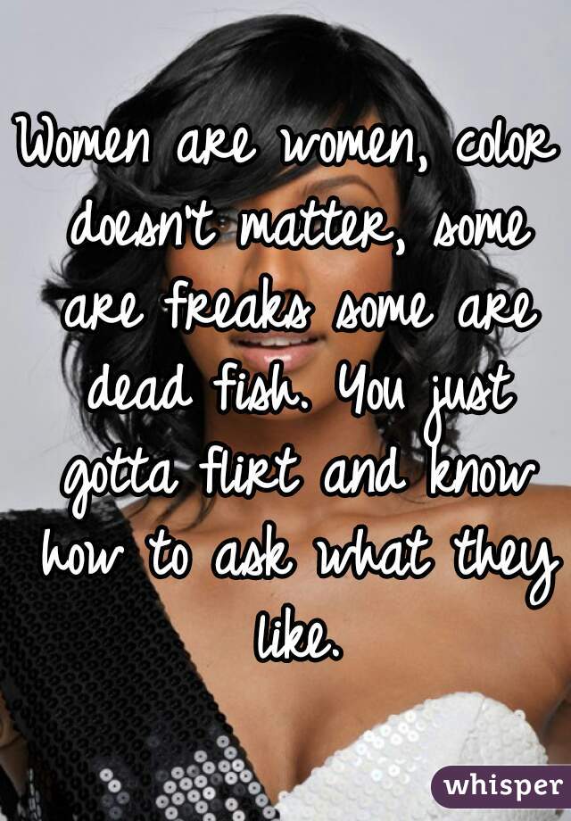 Women are women, color doesn't matter, some are freaks some are dead fish. You just gotta flirt and know how to ask what they like.