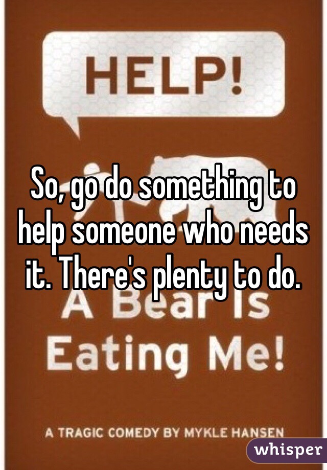 So, go do something to help someone who needs it. There's plenty to do. 