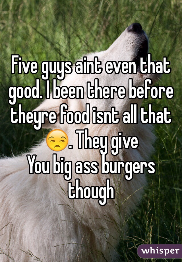 Five guys aint even that good. I been there before theyre food isnt all that 😒. They give
You big ass burgers though