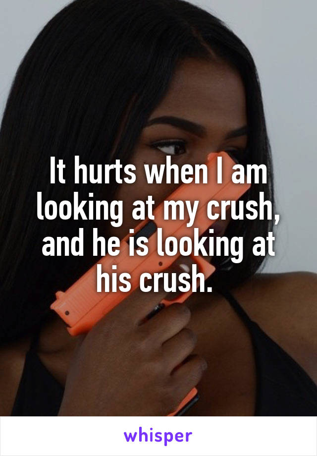 It hurts when I am looking at my crush, and he is looking at his crush. 
