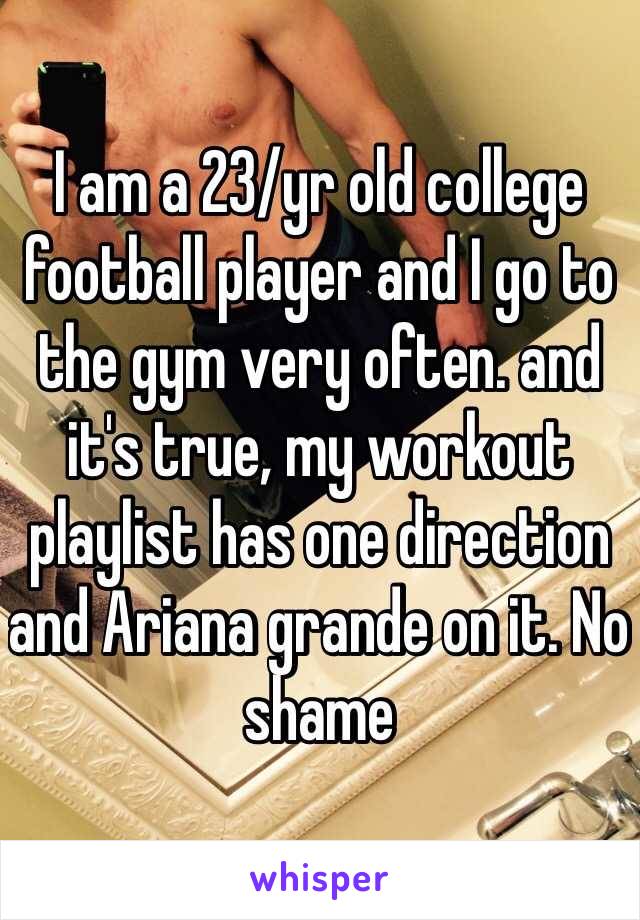 I am a 23/yr old college football player and I go to the gym very often. and it's true, my workout playlist has one direction and Ariana grande on it. No shame 