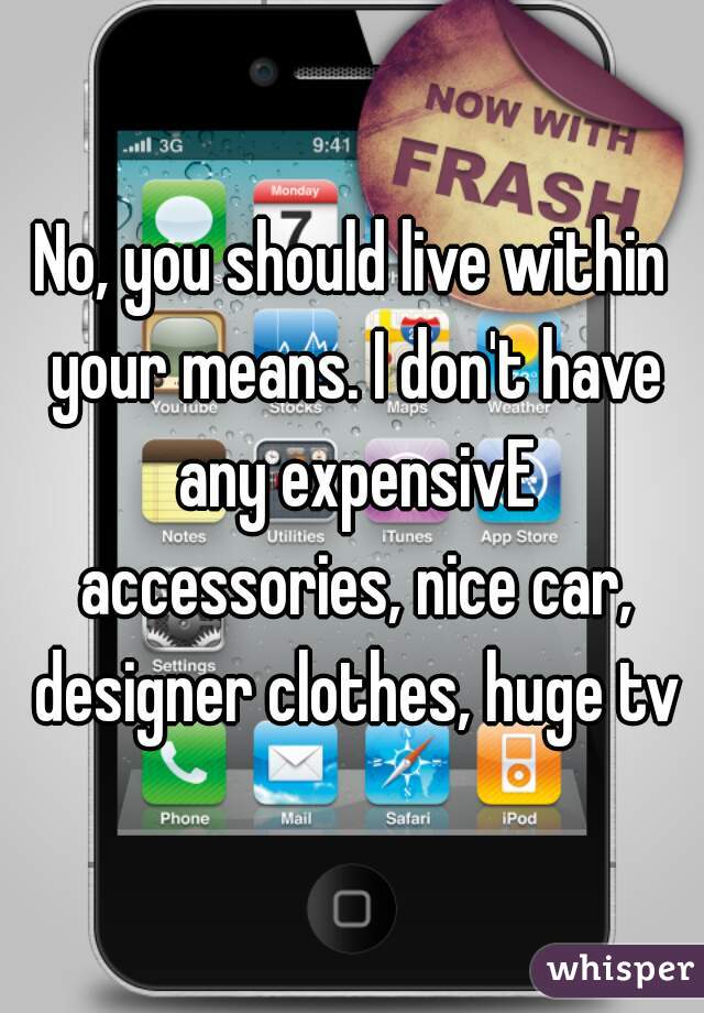 No, you should live within your means. I don't have any expensivE accessories, nice car, designer clothes, huge tv