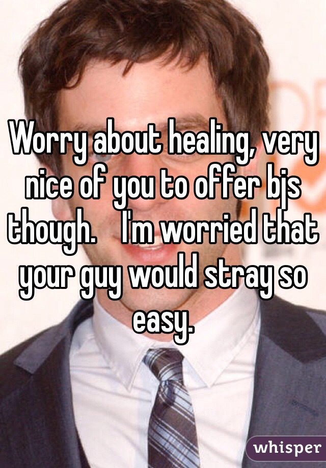 Worry about healing, very nice of you to offer bjs though.    I'm worried that your guy would stray so easy.