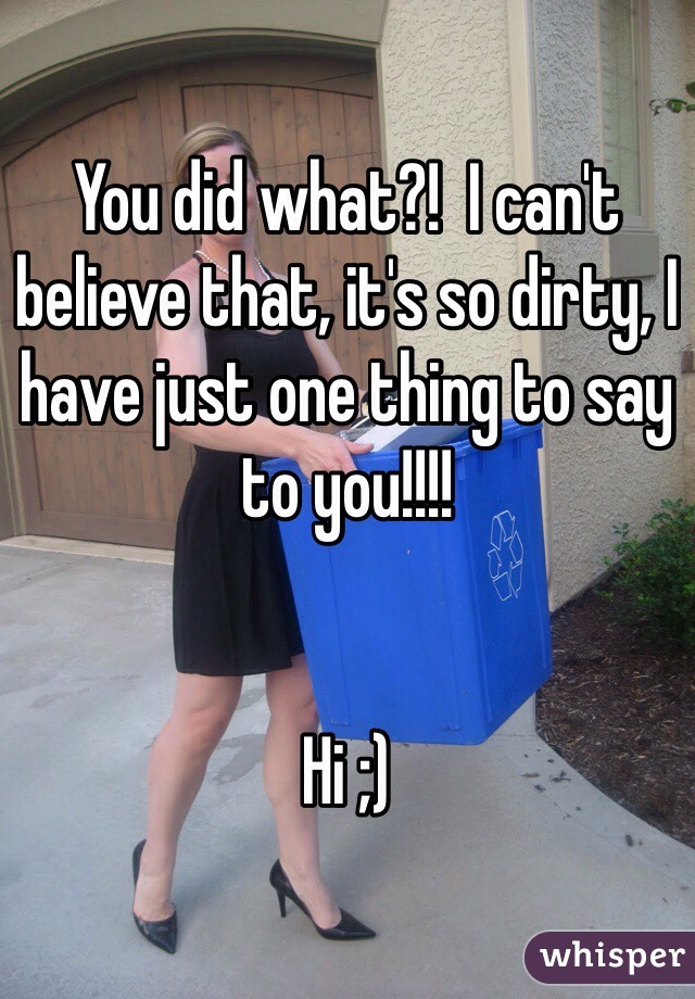 You did what?!  I can't believe that, it's so dirty, I have just one thing to say to you!!!!


Hi ;)