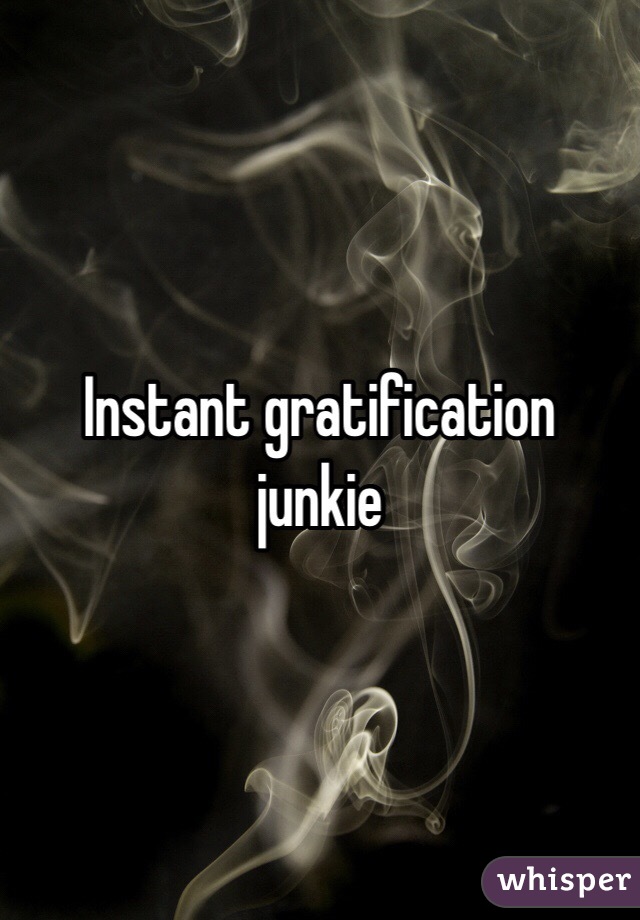 Instant gratification junkie