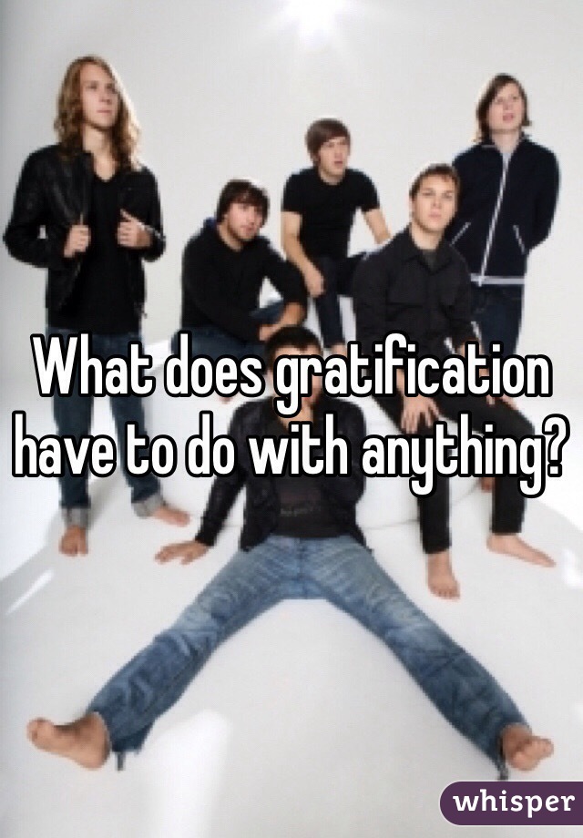 What does gratification have to do with anything?