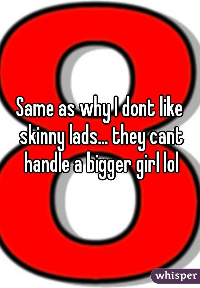 Same as why I dont like skinny lads... they cant handle a bigger girl lol