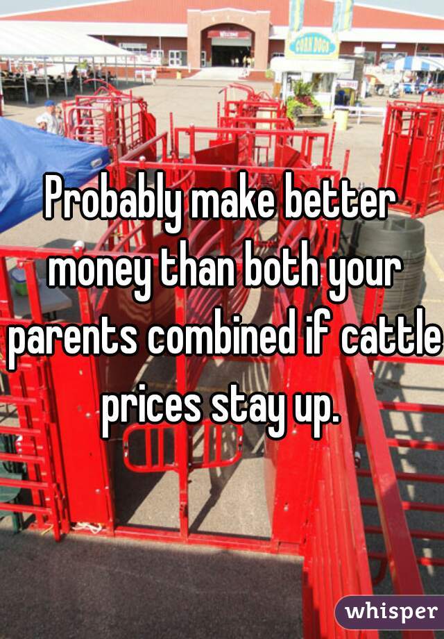 Probably make better money than both your parents combined if cattle prices stay up. 