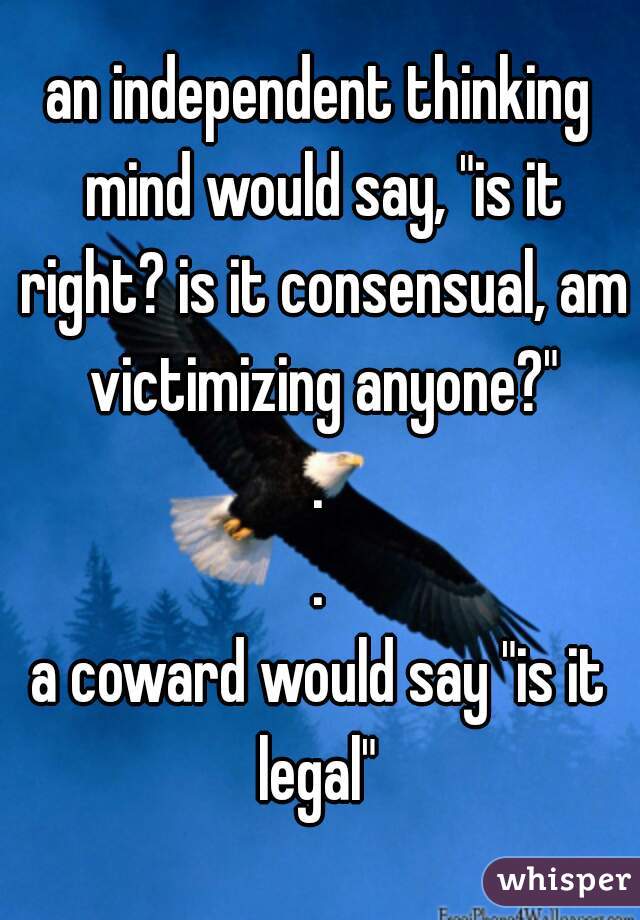 an independent thinking mind would say, "is it right? is it consensual, am victimizing anyone?"
.
.
a coward would say "is it legal" 