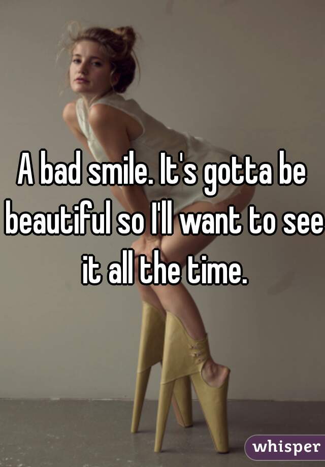 A bad smile. It's gotta be beautiful so I'll want to see it all the time.