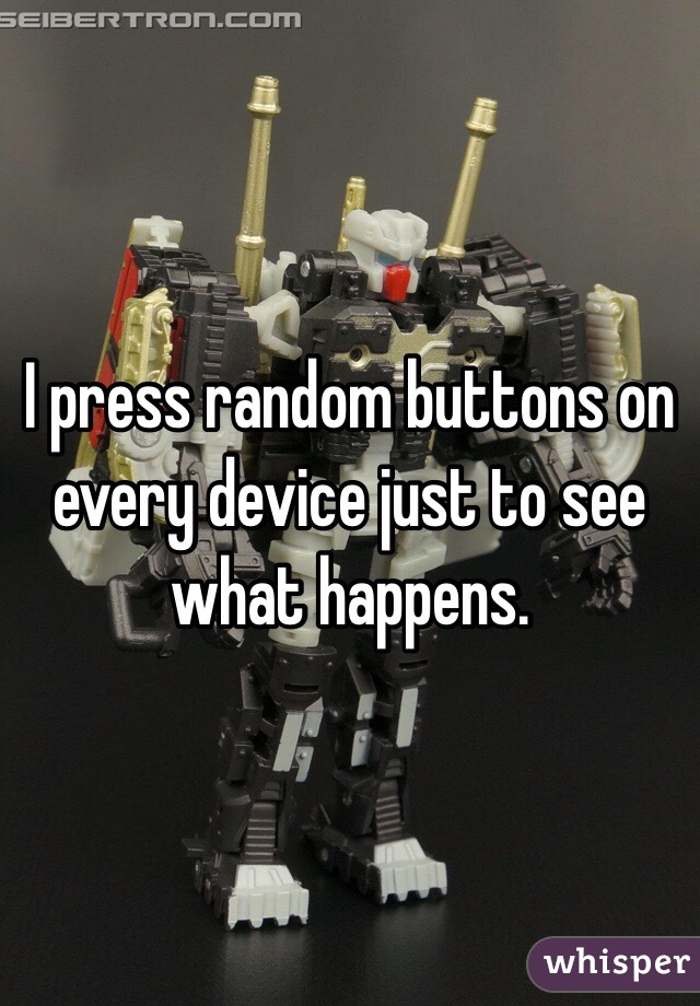 I press random buttons on every device just to see what happens.