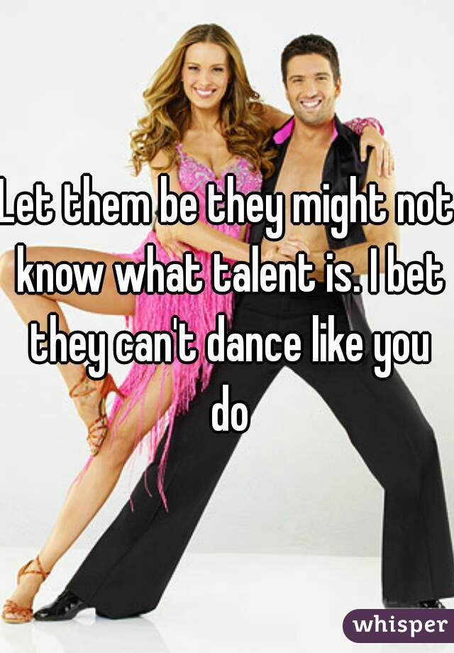 Let them be they might not know what talent is. I bet they can't dance like you do