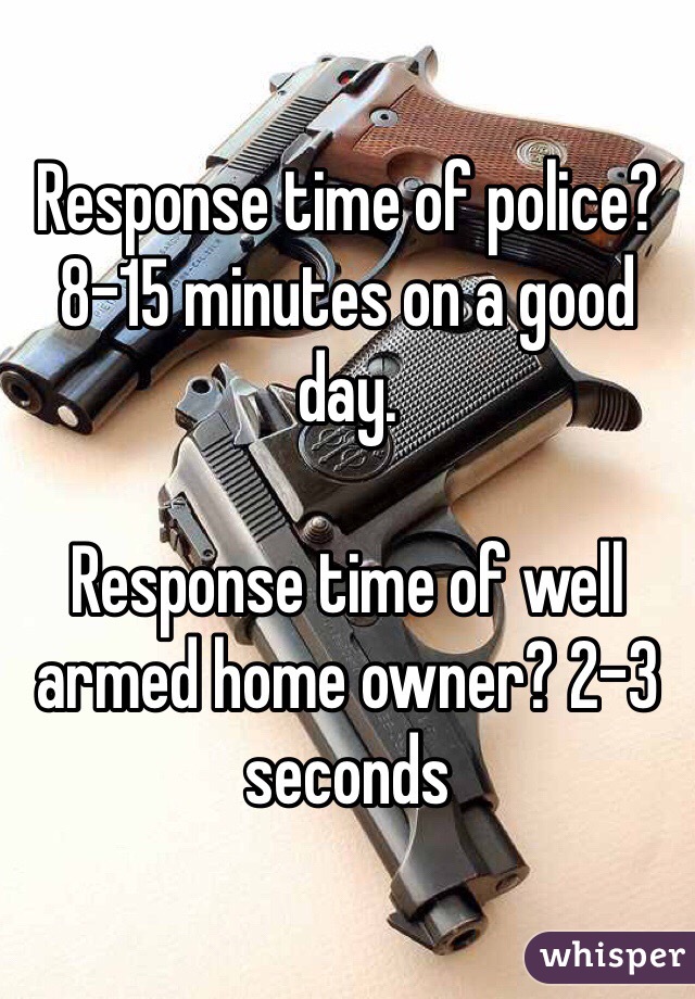 Response time of police? 8-15 minutes on a good day.

Response time of well armed home owner? 2-3 seconds