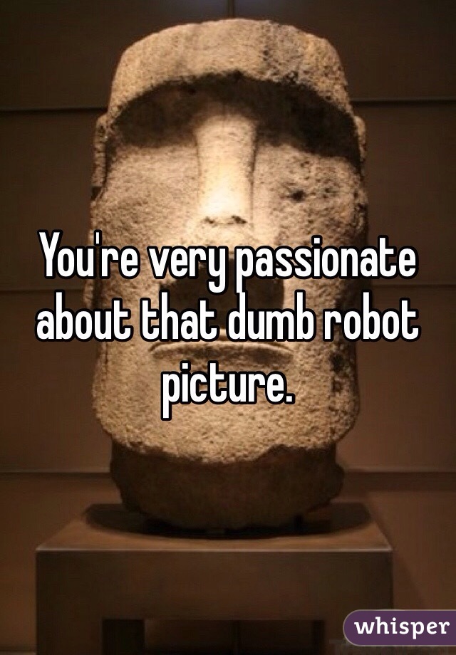You're very passionate about that dumb robot picture. 