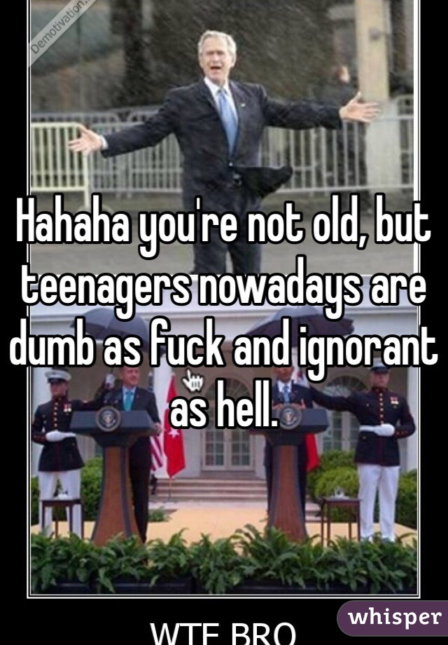 Hahaha you're not old, but teenagers nowadays are dumb as fuck and ignorant as hell. 