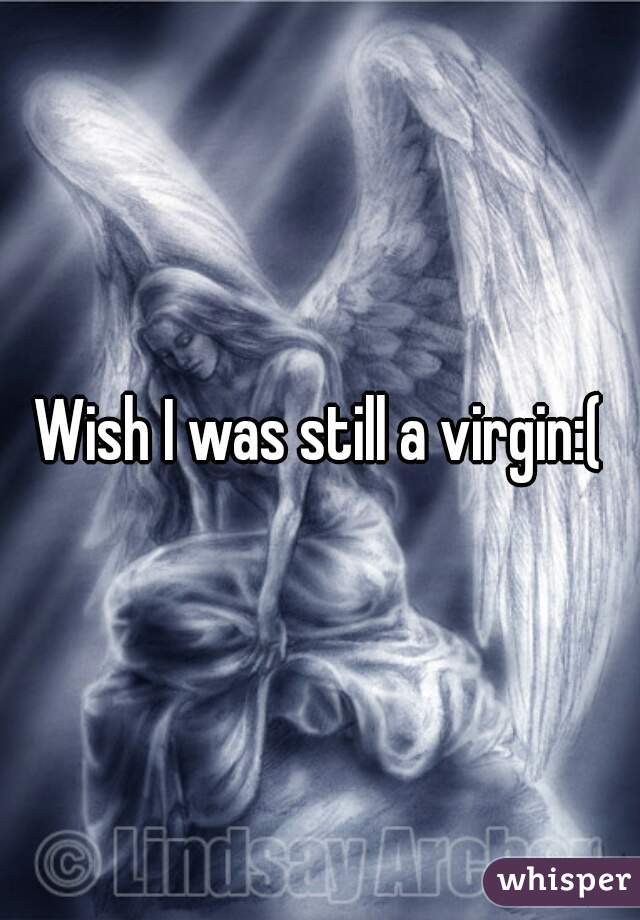 Wish I was still a virgin:(