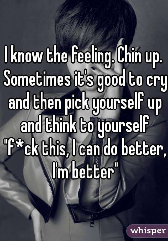 I know the feeling. Chin up. Sometimes it's good to cry and then pick yourself up and think to yourself "f*ck this, I can do better, I'm better"