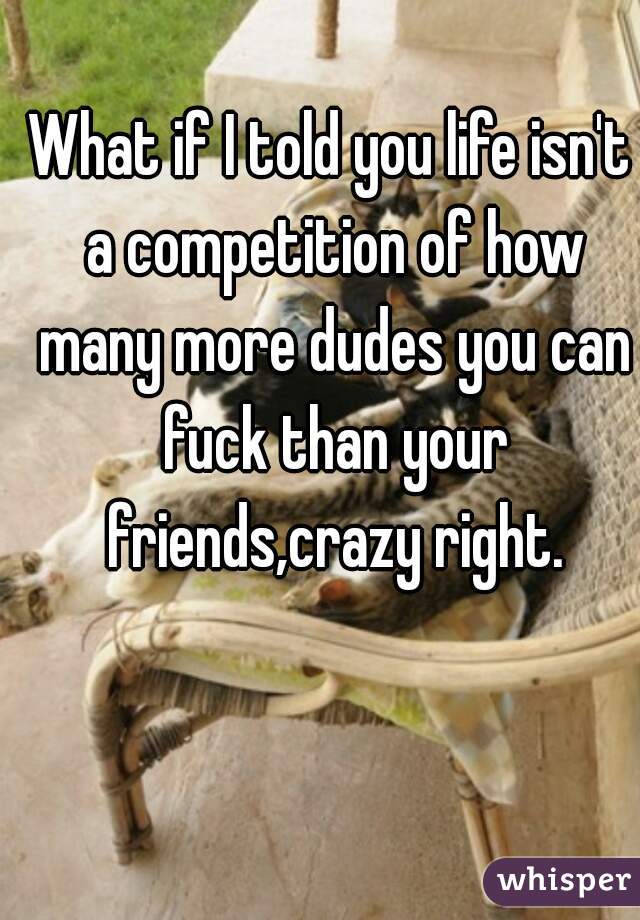What if I told you life isn't a competition of how many more dudes you can fuck than your friends,crazy right.