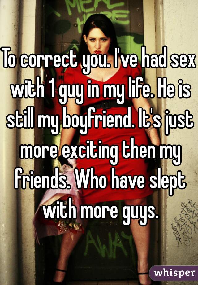 To correct you. I've had sex with 1 guy in my life. He is still my boyfriend. It's just more exciting then my friends. Who have slept with more guys.