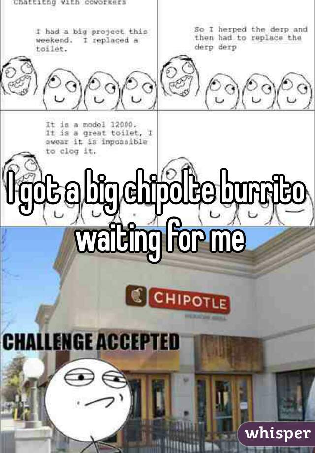 I got a big chipolte burrito waiting for me