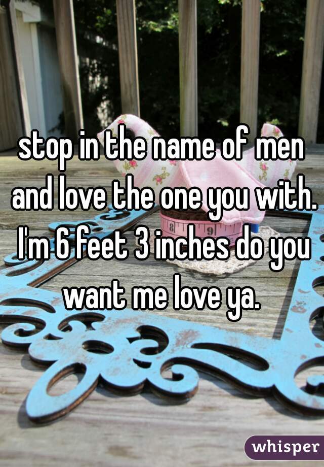 stop in the name of men and love the one you with. I'm 6 feet 3 inches do you want me love ya. 