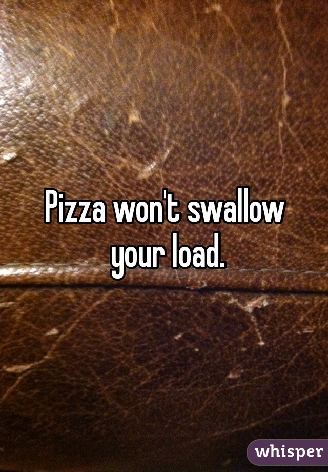 Pizza won't swallow
 your load. 