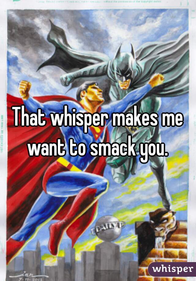 That whisper makes me want to smack you. 
