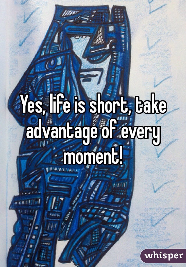 Yes, life is short, take advantage of every moment! 