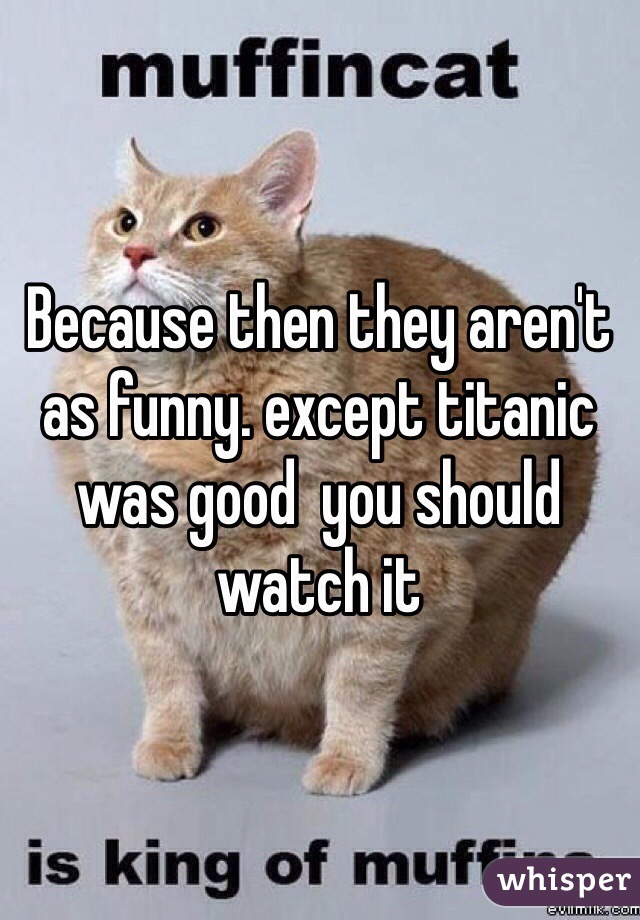 Because then they aren't as funny. except titanic was good  you should watch it 