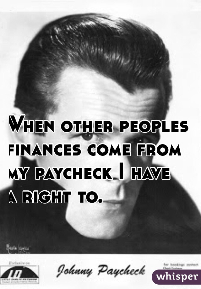 When other peoples 
finances come from 
my paycheck I have 
a right to.