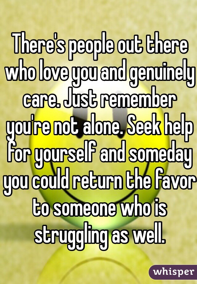 There's people out there who love you and genuinely care. Just remember you're not alone. Seek help for yourself and someday you could return the favor to someone who is struggling as well. 