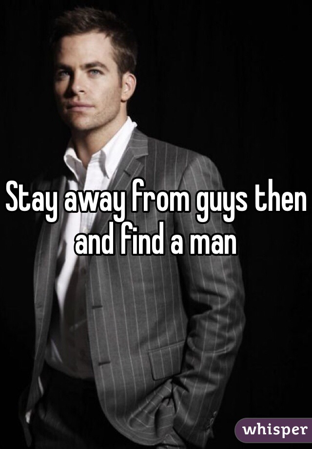 Stay away from guys then and find a man