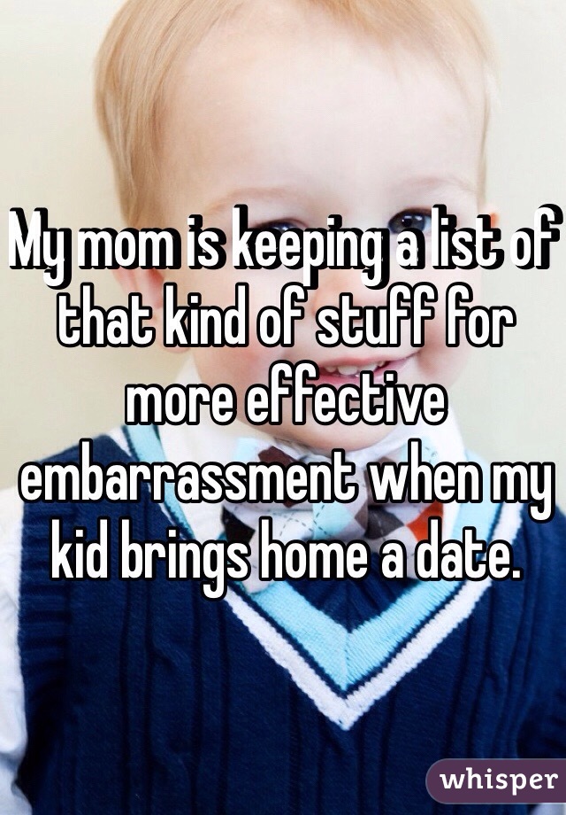 My mom is keeping a list of that kind of stuff for more effective embarrassment when my kid brings home a date.