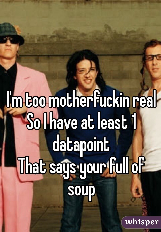 I'm too motherfuckin real
So I have at least 1 datapoint
That says your full of soup