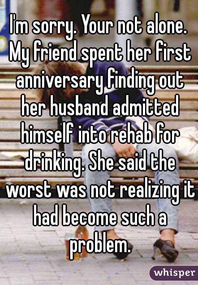 I'm sorry. Your not alone. My friend spent her first anniversary finding out her husband admitted himself into rehab for drinking. She said the worst was not realizing it had become such a problem.