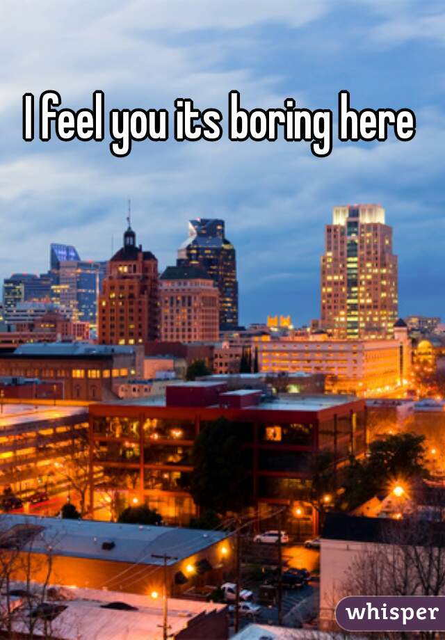 I feel you its boring here