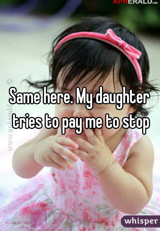 Same here. My daughter tries to pay me to stop