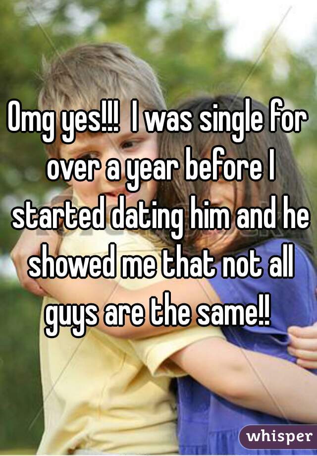 Omg yes!!!  I was single for over a year before I started dating him and he showed me that not all guys are the same!! 