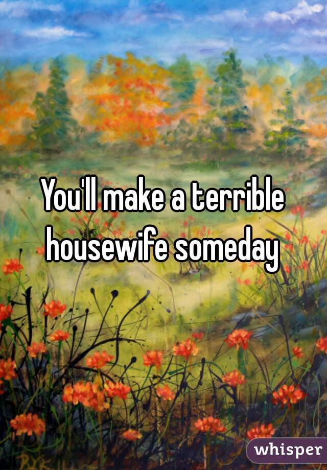You'll make a terrible housewife someday 