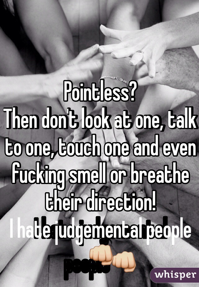 Pointless? 
Then don't look at one, talk to one, touch one and even fucking smell or breathe their direction! 
I hate judgemental people👊