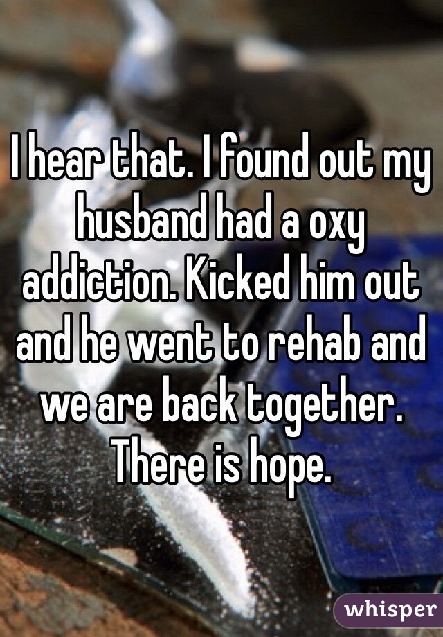 I hear that. I found out my husband had a oxy addiction. Kicked him out and he went to rehab and we are back together. There is hope. 