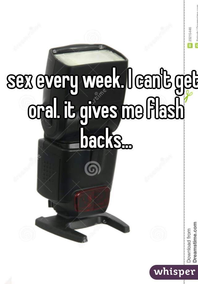 sex every week. I can't get oral. it gives me flash backs...