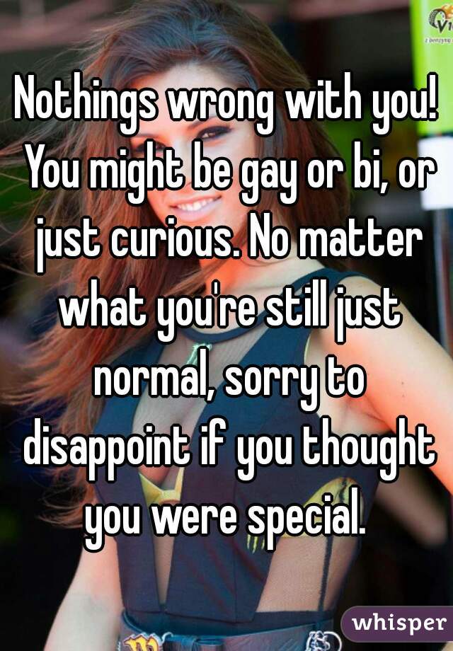 Nothings wrong with you! You might be gay or bi, or just curious. No matter what you're still just normal, sorry to disappoint if you thought you were special. 